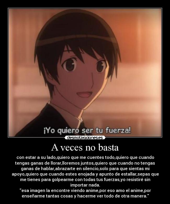 A veces no basta - con estar a su lado,quiero que me cuentes todo,quiero que cuando
tengas ganas de llorar,lloremos juntos,quiero que cuando no tengas
ganas de hablar,abrazarte en silencio,solo para que sientas mi
apoyo,quiero que cuando estes enojada y apunto de estallar,sepas que
me tienes para golpearme con todas tus fuerzas,yo resistiré sin
importar nada.
esa imagen la encontre viendo anime,por eso amo el anime,por
enseñarme tantas cosas y hacerme ver todo de otra manera.