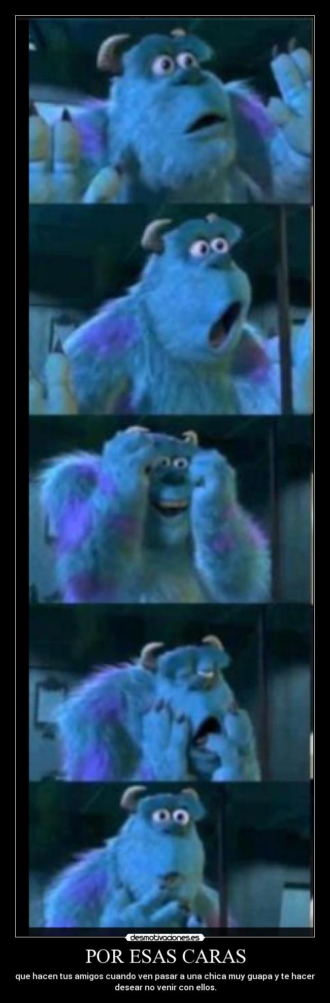 POR ESAS CARAS - que hacen tus amigos cuando ven pasar a una chica muy guapa y te hacen
desear no venir con ellos.