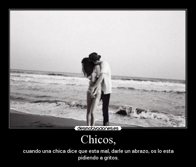 Chicos, - cuando una chica dice que esta mal, darle un abrazo, os lo esta pidiendo a gritos.