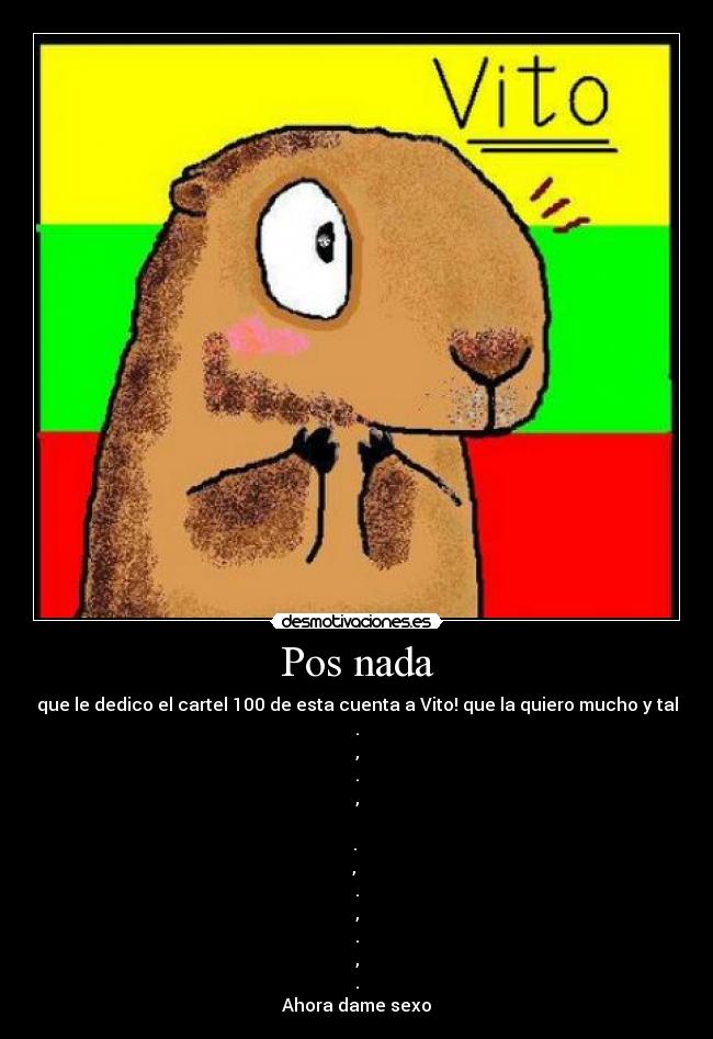 Pos nada - que le dedico el cartel 100 de esta cuenta a Vito! que la quiero mucho y tal
.
,
.
,
.
,
.
,
.
,
.
Ahora dame sexo