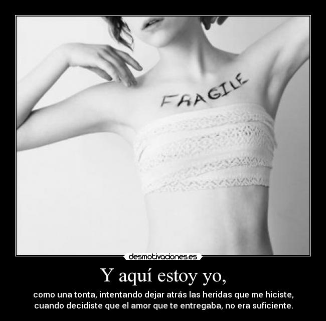 Y aquí estoy yo, - como una tonta, intentando dejar atrás las heridas que me hiciste,
cuando decidiste que el amor que te entregaba, no era suficiente.