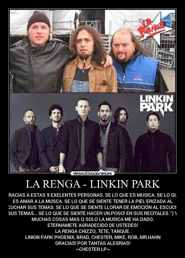 LA RENGA - LINKIN PARK - GRACIAS A ESTAS 9 EXELENTES PERSONAS. SE LO QUE ES MUSICA. SE LO QUE
ES AMAR A LA MUSCA. SE LO QUE SE SIENTE TENER LA PIEL ERIZADA AL
ESCUCHAR SUS TEMAS. SE LO QUE SE SIENTE LLORAR DE EMOCIÓN AL ESCUCHAR
SUS TEMAS... SE LO QUE SE SIENTE HACER UN POGO! EN SUS RECITALES :) Y
MUCHAS COSAS MAS Q SOLO LA MUSICA ME HA DADO.
ETERNAMETE AGRADECIDO DE USTEDES!
LA RENGA CHIZZO, TETE, TANQUE.
LINKIN PARK PHOENIX, BRAD, CHESTER, MIKE, ROB, MR.HAHN
GRACIAS! POR TANTAS ALEGRIAS!
~CHESTER LP~