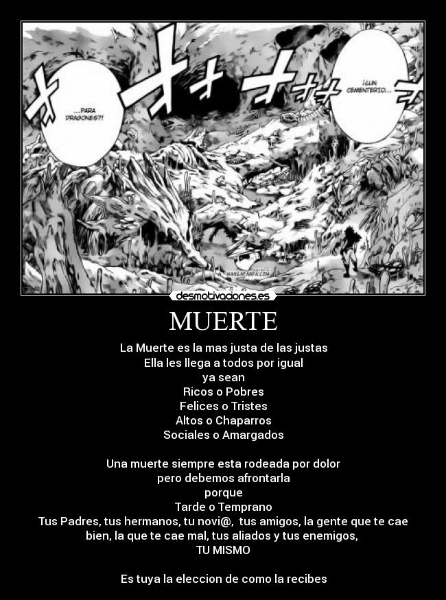 MUERTE - La Muerte es la mas justa de las justas
Ella les llega a todos por igual
ya sean
Ricos o Pobres
Felices o Tristes
Altos o Chaparros
Sociales o Amargados
Una muerte siempre esta rodeada por dolor
pero debemos afrontarla
porque
Tarde o Temprano
Tus Padres, tus hermanos, tu novi@, tus amigos, la gente que te cae
bien, la que te cae mal, tus aliados y tus enemigos,
TU MISMO
Es tuya la eleccion de como la recibes