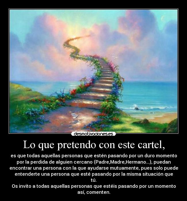 Lo que pretendo con este cartel, - es que todas aquellas personas que estén pasando por un duro momento
por la perdida de alguien cercano (Padre,Madre,Hermano...), puedan
encontrar una persona con la que ayudarse mutuamente, pues solo puede
entenderte una persona que esté pasando por la misma situación que
tú.
Os invito a todas aquellas personas que estéis pasando por un momento
así, comenten.