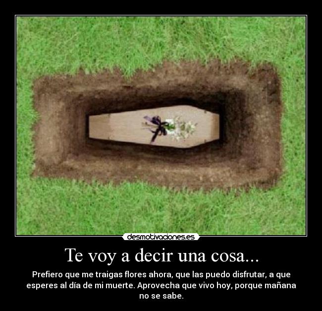 Te voy a decir una cosa... - Prefiero que me traigas flores ahora, que las puedo disfrutar, a que
esperes al día de mi muerte. Aprovecha que vivo hoy, porque mañana
no se sabe.