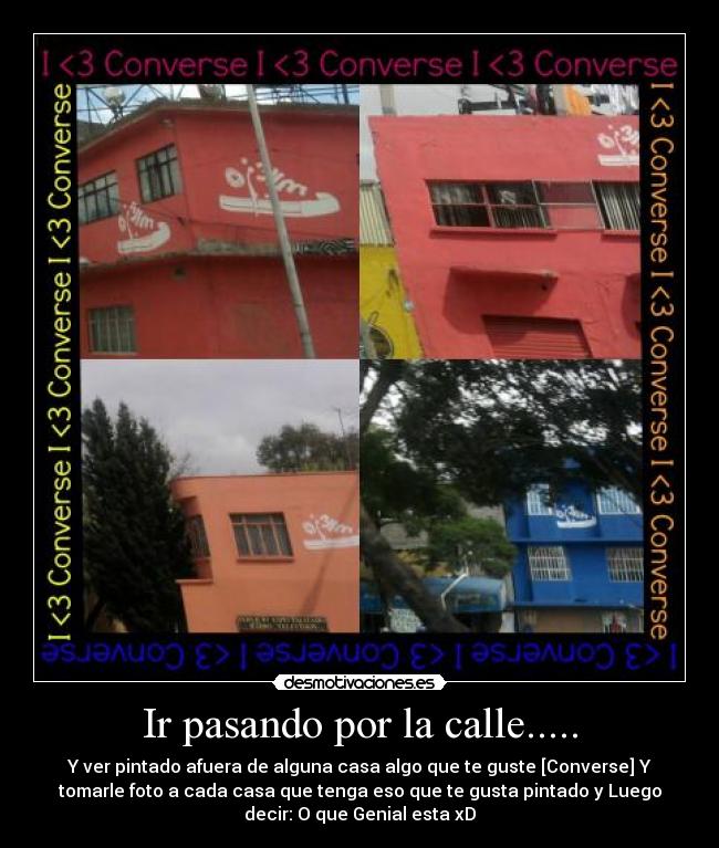 Ir pasando por la calle..... - Y ver pintado afuera de alguna casa algo que te guste [Converse] Y
tomarle foto a cada casa que tenga eso que te gusta pintado y Luego
decir: O que Genial esta xD