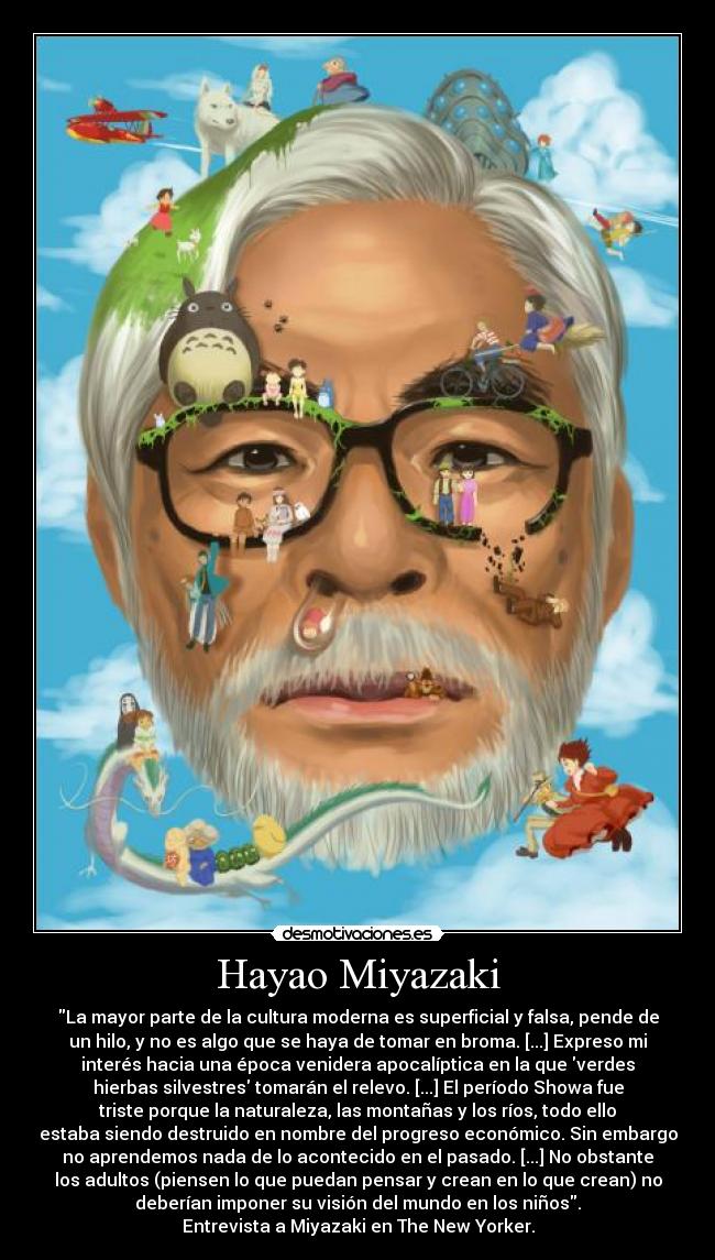 Hayao Miyazaki - La mayor parte de la cultura moderna es superficial y falsa, pende de
un hilo, y no es algo que se haya de tomar en broma. [...] Expreso mi
interés hacia una época venidera apocalíptica en la que verdes
hierbas silvestres tomarán el relevo. [...] El período Showa fue
triste porque la naturaleza, las montañas y los ríos, todo ello
estaba siendo destruido en nombre del progreso económico. Sin embargo
no aprendemos nada de lo acontecido en el pasado. [...] No obstante
los adultos (piensen lo que puedan pensar y crean en lo que crean) no
deberían imponer su visión del mundo en los niños.
Entrevista a Miyazaki en The New Yorker.