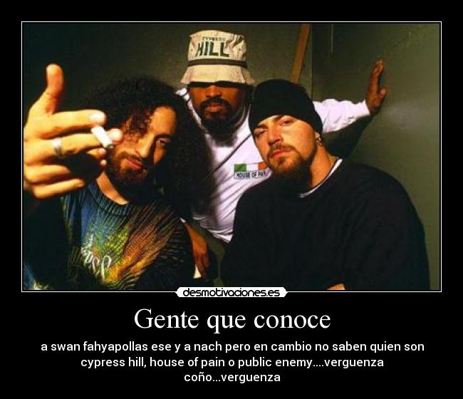 Gente que conoce - a swan fahyapollas ese y a nach pero en cambio no saben quien son
cypress hill, house of pain o public enemy....verguenza
coño...verguenza