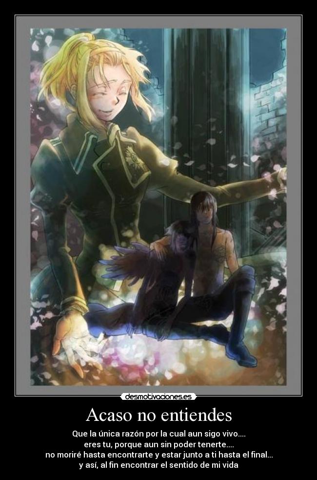 Acaso no entiendes - Que la única razón por la cual aun sigo vivo....
eres tu, porque aun sin poder tenerte....
no moriré hasta encontrarte y estar junto a ti hasta el final...
y así, al fin encontrar el sentido de mi vida