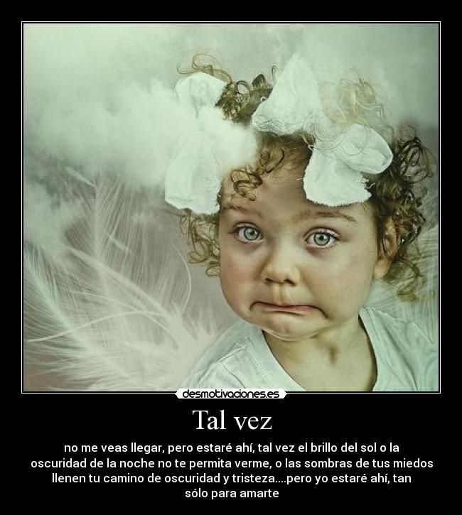 Tal vez - no me veas llegar, pero estaré ahí, tal vez el brillo del sol o la
oscuridad de la noche no te permita verme, o las sombras de tus miedos
llenen tu camino de oscuridad y tristeza....pero yo estaré ahí, tan
sólo para amarte