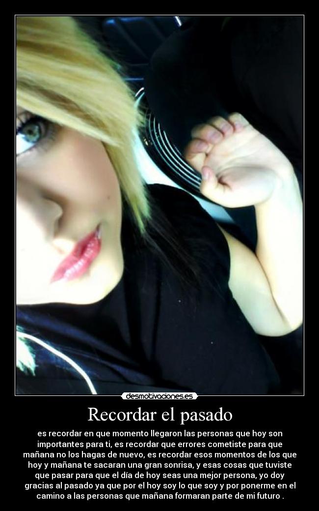 Recordar el pasado - es recordar en que momento llegaron las personas que hoy son
importantes para ti, es recordar que errores cometiste para que
mañana no los hagas de nuevo, es recordar esos momentos de los que
hoy y mañana te sacaran una gran sonrisa, y esas cosas que tuviste
que pasar para que el día de hoy seas una mejor persona, yo doy
gracias al pasado ya que por el hoy soy lo que soy y por ponerme en el
camino a las personas que mañana formaran parte de mi futuro .