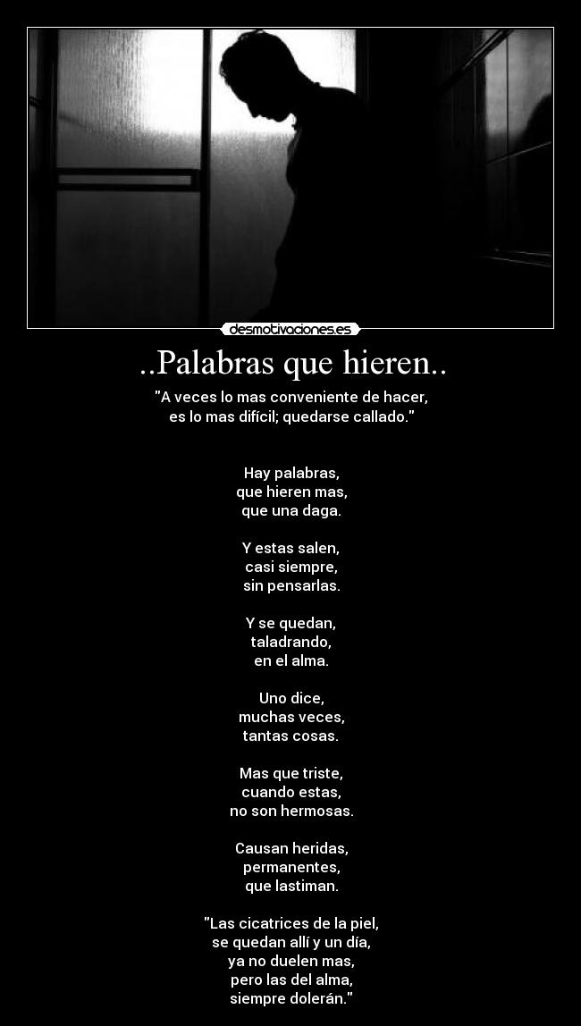 ..Palabras que hieren.. - A veces lo mas conveniente de hacer,
es lo mas difícil; quedarse callado.


Hay palabras,
que hieren mas,
que una daga.

Y estas salen,
casi siempre,
sin pensarlas.

Y se quedan,
taladrando,
en el alma.

Uno dice,
muchas veces,
tantas cosas.

Mas que triste,
cuando estas,
no son hermosas.

Causan heridas,
permanentes,
que lastiman.

Las cicatrices de la piel,
se quedan allí y un día,
ya no duelen mas,
pero las del alma,
siempre dolerán.