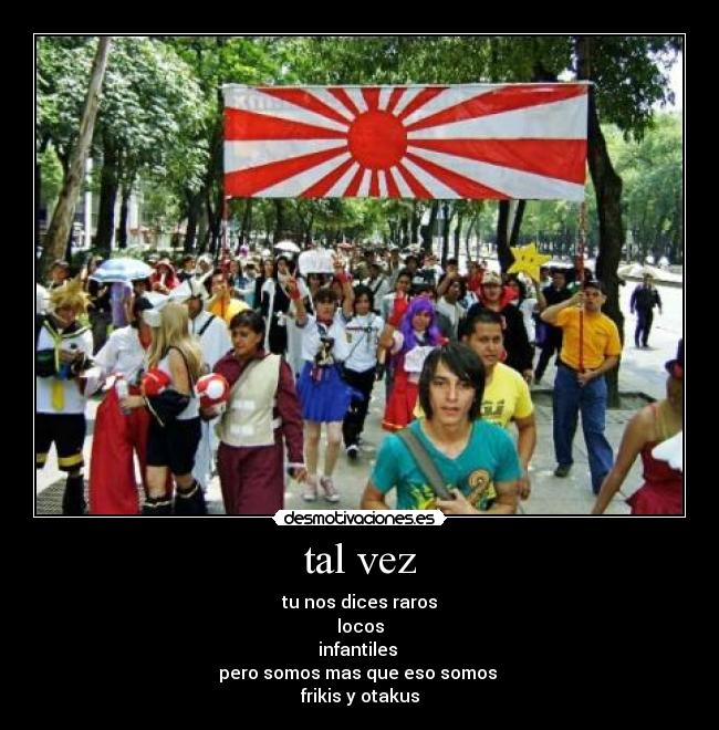 tal vez - tu nos dices raros
locos
infantiles
pero somos mas que eso somos
frikis y otakus