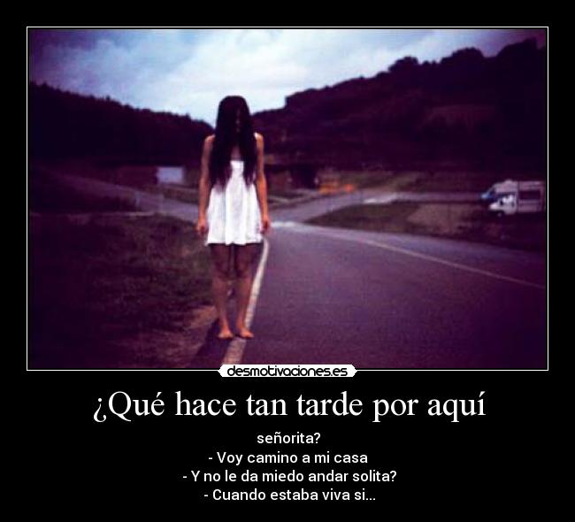 ¿Qué hace tan tarde por aquí - señorita?
- Voy camino a mi casa
- Y no le da miedo andar solita?
- Cuando estaba viva si...