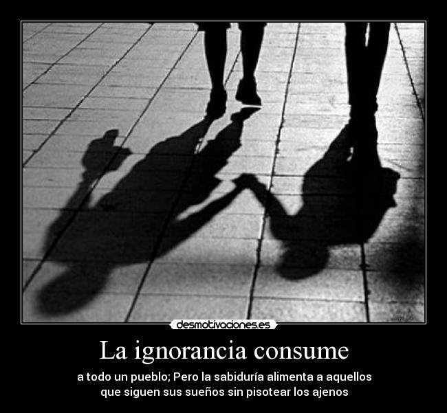 La ignorancia consume - a todo un pueblo; Pero la sabiduría alimenta a aquellos
que siguen sus sueños sin pisotear los ajenos