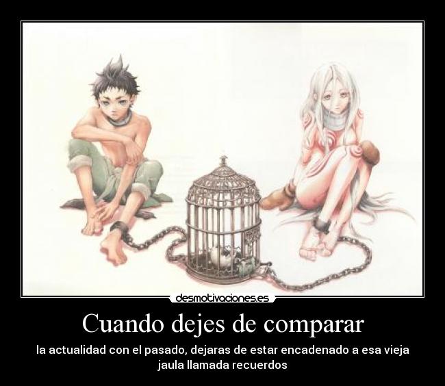 Cuando dejes de comparar - la actualidad con el pasado, dejaras de estar encadenado a esa vieja
jaula llamada recuerdos
