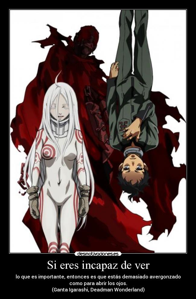 Si eres incapaz de ver - lo que es importante, entonces es que estás demasiado avergonzado
como para abrir los ojos.
(Ganta Igarashi, Deadman Wonderland)