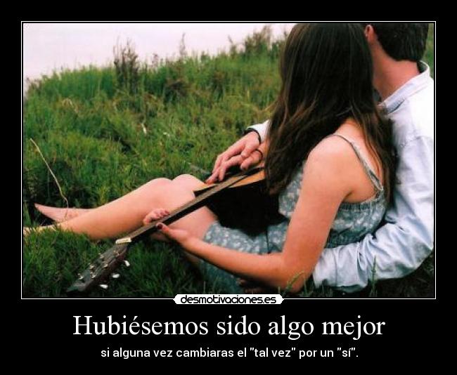 Hubiésemos sido algo mejor - si alguna vez cambiaras el tal vez por un sí.