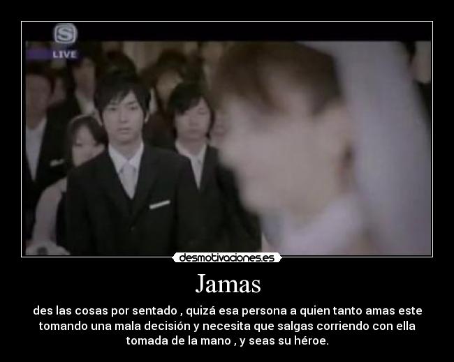 Jamas - des las cosas por sentado , quizá esa persona a quien tanto amas este
tomando una mala decisión y necesita que salgas corriendo con ella
tomada de la mano , y seas su héroe.