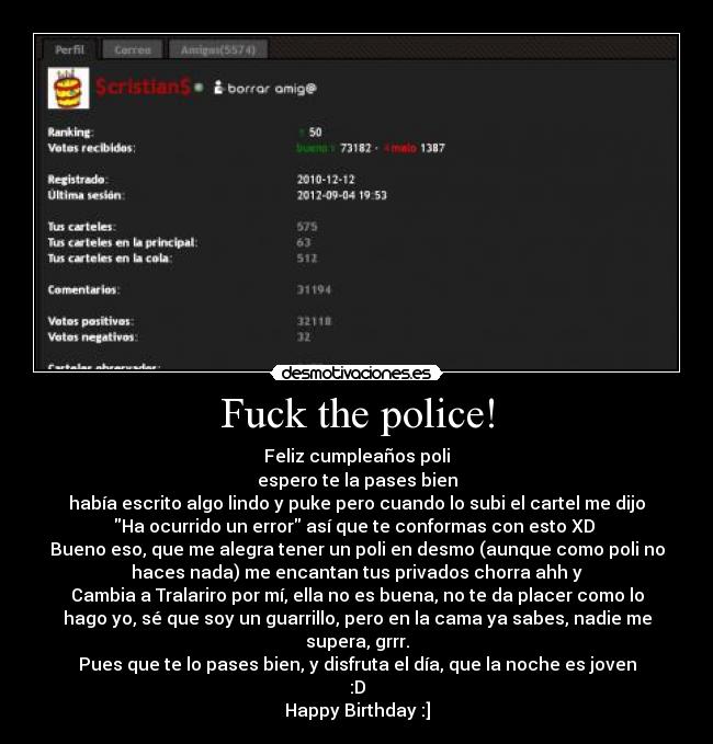 Fuck the police! - Feliz cumpleaños poli
espero te la pases bien
había escrito algo lindo y puke pero cuando lo subi el cartel me dijo
Ha ocurrido un error así que te conformas con esto XD 
Bueno eso, que me alegra tener un poli en desmo (aunque como poli no
haces nada) me encantan tus privados chorra ahh y
Cambia a Tralariro por mí, ella no es buena, no te da placer como lo
hago yo, sé que soy un guarrillo, pero en la cama ya sabes, nadie me
supera, grrr.
Pues que te lo pases bien, y disfruta el día, que la noche es joven
:D
Happy Birthday :]