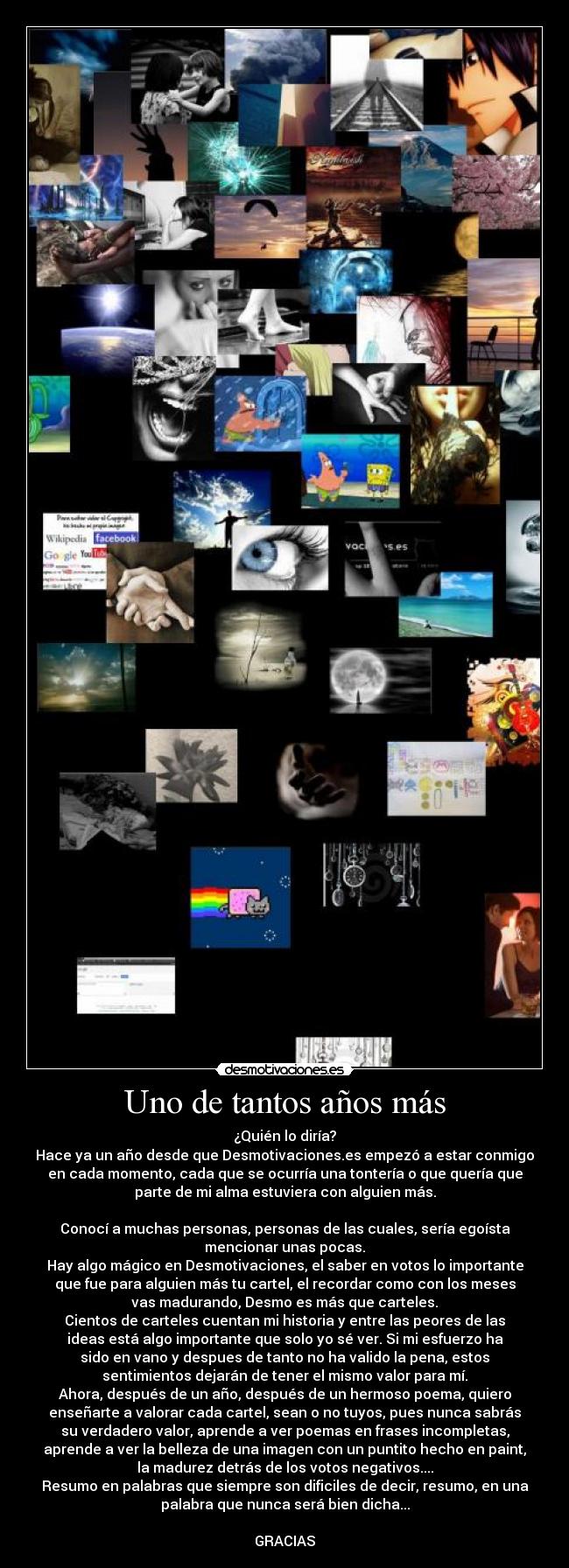 Uno de tantos años más - ¿Quién lo diría?
Hace ya un año desde que Desmotivaciones.es empezó a estar conmigo
en cada momento, cada que se ocurría una tontería o que quería que
parte de mi alma estuviera con alguien más.

Conocí a muchas personas, personas de las cuales, sería egoísta
mencionar unas pocas.
Hay algo mágico en Desmotivaciones, el saber en votos lo importante
que fue para alguien más tu cartel, el recordar como con los meses
vas madurando, Desmo es más que carteles.
Cientos de carteles cuentan mi historia y entre las peores de las
ideas está algo importante que solo yo sé ver. Si mi esfuerzo ha
sido en vano y despues de tanto no ha valido la pena, estos
sentimientos dejarán de tener el mismo valor para mí.
Ahora, después de un año, después de un hermoso poema, quiero
enseñarte a valorar cada cartel, sean o no tuyos, pues nunca sabrás
su verdadero valor, aprende a ver poemas en frases incompletas,
aprende a ver la belleza de una imagen con un puntito hecho en paint,
la madurez detrás de los votos negativos....
Resumo en palabras que siempre son dificiles de decir, resumo, en una
palabra que nunca será bien dicha...

GRACIAS