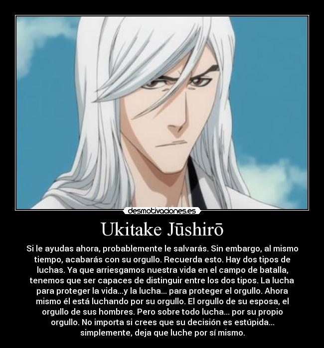 Ukitake Jūshirō - Si le ayudas ahora, probablemente le salvarás. Sin embargo, al mismo
tiempo, acabarás con su orgullo. Recuerda esto. Hay dos tipos de
luchas. Ya que arriesgamos nuestra vida en el campo de batalla,
tenemos que ser capaces de distinguir entre los dos tipos. La lucha
para proteger la vida...y la lucha... para proteger el orgullo. Ahora
mismo él está luchando por su orgullo. El orgullo de su esposa, el
orgullo de sus hombres. Pero sobre todo lucha... por su propio
orgullo. No importa si crees que su decisión es estúpida...
simplemente, deja que luche por sí mismo.
