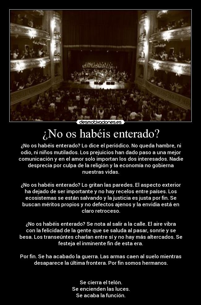 ¿No os habéis enterado? - ¿No os habéis enterado? Lo dice el periódico. No queda hambre, ni
odio, ni niños mutilados. Los prejuicios han dado paso a una mejor
comunicación y en el amor solo importan los dos interesados. Nadie
desprecia por culpa de la religión y la economía no gobierna
nuestras vidas.
¿No os habéis enterado? Lo gritan las paredes. El aspecto exterior
ha dejado de ser importante y no hay recelos entre países. Los
ecosistemas se están salvando y la justicia es justa por fin. Se
buscan méritos propios y no defectos ajenos y la envidia está en
claro retroceso.
¿No os habéis enterado? Se nota al salir a la calle. El aire vibra
con la felicidad de la gente que se saluda al pasar, sonríe y se
besa. Los transeúntes charlan entre sí y no hay más altercados. Se
festeja el inminente fin de esta era.
Por fin. Se ha acabado la guerra. Las armas caen al suelo mientras
desaparece la última frontera. Por fin somos hermanos.
Se cierra el telón.
Se encienden las luces.
Se acaba la función.
