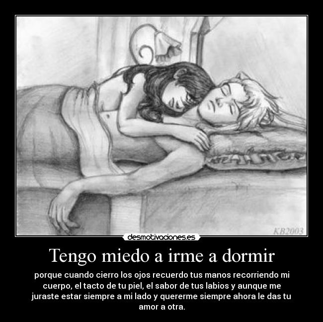 Tengo miedo a irme a dormir - porque cuando cierro los ojos recuerdo tus manos recorriendo mi
cuerpo, el tacto de tu piel, el sabor de tus labios y aunque me
juraste estar siempre a mi lado y quererme siempre ahora le das tu
amor a otra.