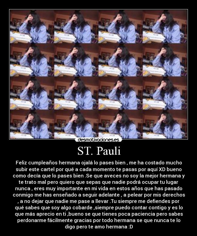 ST. Pauli - Feliz cumpleaños hermana ojalá lo pases bien , me ha costado mucho
subir este cartel por qué a cada momento te pasas por aquí XD bueno
como decía que lo pases bien .Se que aveces no soy la mejor hermana y
te trato mal pero quiero que sepas que nadie podrá ocupar tu lugar
nunca , eres muy importante en mi vida en estos años que has pasado
conmigo me has enseñado a seguir adelante , a pelear por mis derechos
, a no dejar que nadie me pase a llevar .Tu siempre me defiendes por
qué sabes que soy algo cobarde ,siempre puedo contar contigo y es lo
que más aprecio en ti ,bueno se que tienes poca paciencia pero sabes
perdonarme fácilmente gracias por todo hermana se que nunca te lo
digo pero te amo hermana :D
