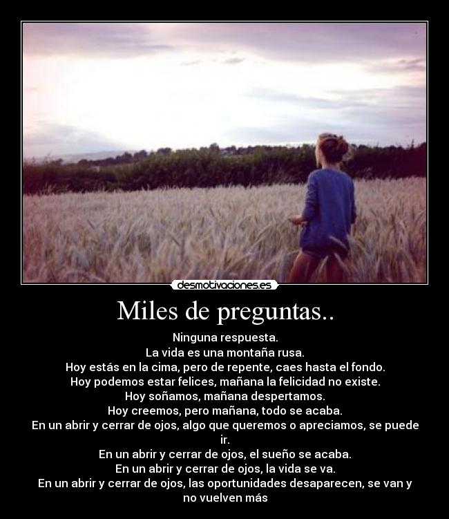 Miles de preguntas.. - Ninguna respuesta.
La vida es una montaña rusa.
Hoy estás en la cima, pero de repente, caes hasta el fondo.
Hoy podemos estar felices, mañana la felicidad no existe.
Hoy soñamos, mañana despertamos.
Hoy creemos, pero mañana, todo se acaba.
En un abrir y cerrar de ojos, algo que queremos o apreciamos, se puede ir.
En un abrir y cerrar de ojos, el sueño se acaba.
En un abrir y cerrar de ojos, la vida se va.
En un abrir y cerrar de ojos, las oportunidades desaparecen, se van y no vuelven más