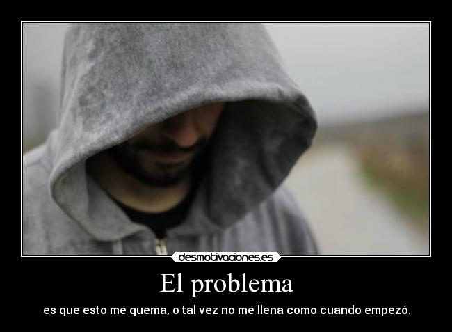 El problema - es que esto me quema, o tal vez no me llena como cuando empezó.