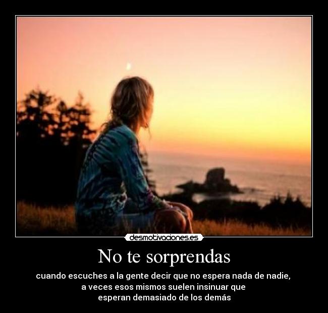 No te sorprendas - cuando escuches a la gente decir que no espera nada de nadie, 
a veces esos mismos suelen insinuar que 
esperan demasiado de los demás