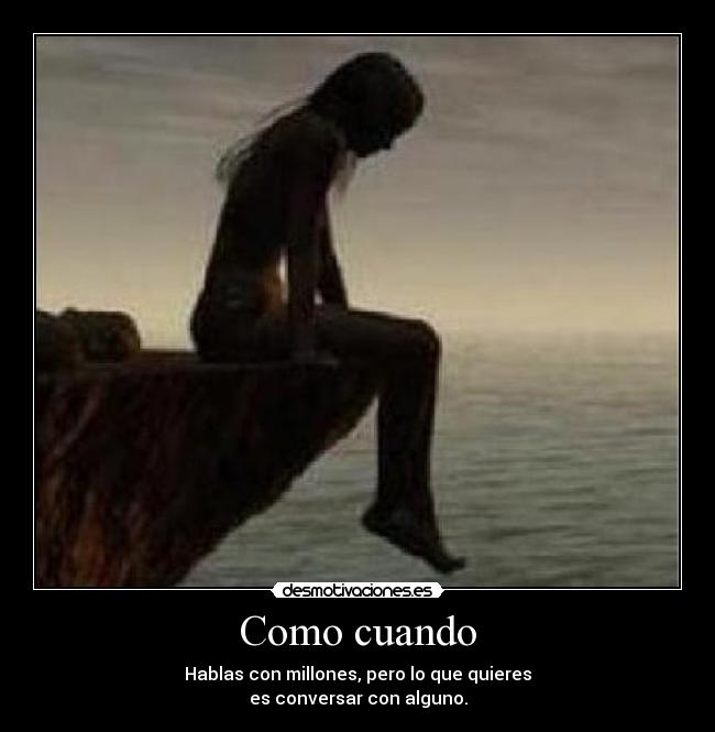 Como cuando - Hablas con millones, pero lo que quieres
es conversar con alguno.