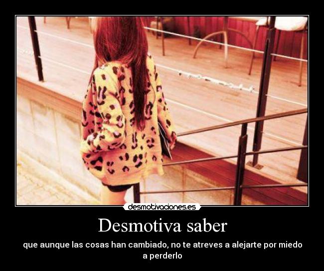 Desmotiva saber - que aunque las cosas han cambiado, no te atreves a alejarte por miedo a perderlo