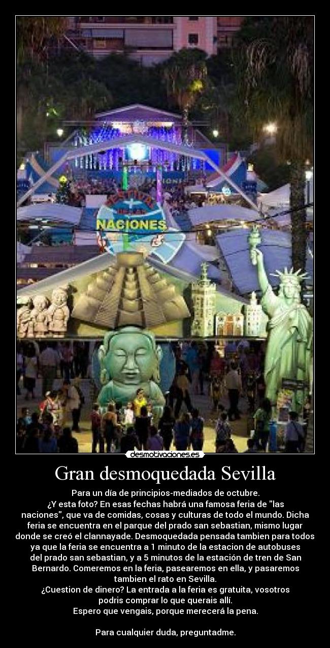 Gran desmoquedada Sevilla - Para un día de principios-mediados de octubre.
¿Y esta foto? En esas fechas habrá una famosa feria de las
naciones, que va de comidas, cosas y culturas de todo el mundo. Dicha
feria se encuentra en el parque del prado san sebastian, mismo lugar
donde se creó el clannayade. Desmoquedada pensada tambien para todos,
ya que la feria se encuentra a 1 minuto de la estacion de autobuses
del prado san sebastian, y a 5 minutos de la estación de tren de San
Bernardo. Comeremos en la feria, pasearemos en ella, y pasaremos
tambien el rato en Sevilla.
¿Cuestion de dinero? La entrada a la feria es gratuita, vosotros
podris comprar lo que querais allí.
Espero que vengais, porque merecerá la pena.

Para cualquier duda, preguntadme.