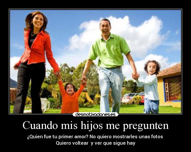 Cuando mis hijos me pregunten - ¿Quien fue tu primer amor? No quiero mostrarles unas fotos
Quiero voltear y ver que sigue hay