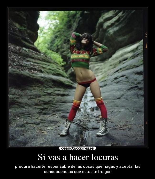 Si vas a hacer locuras - procura hacerte responsable de las cosas que hagas y aceptar las
consecuencias que estas te traigan