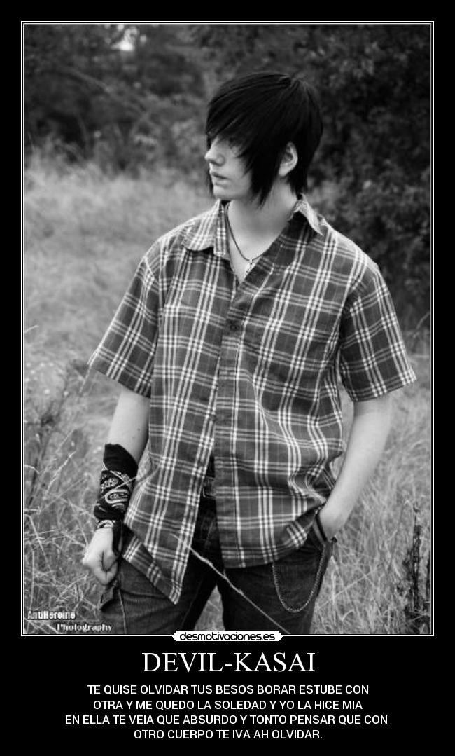 DEVIL-KASAI - TE QUISE OLVIDAR TUS BESOS BORAR ESTUBE CON
OTRA Y ME QUEDO LA SOLEDAD Y YO LA HICE MIA
EN ELLA TE VEIA QUE ABSURDO Y TONTO PENSAR QUE CON
OTRO CUERPO TE IVA AH OLVIDAR.