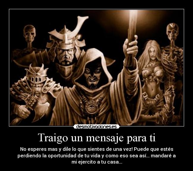 Traigo un mensaje para ti - No esperes mas y dile lo que sientes de una vez! Puede que estés
perdiendo la oportunidad de tu vida y como eso sea así... mandaré a
mi ejercito a tu casa...