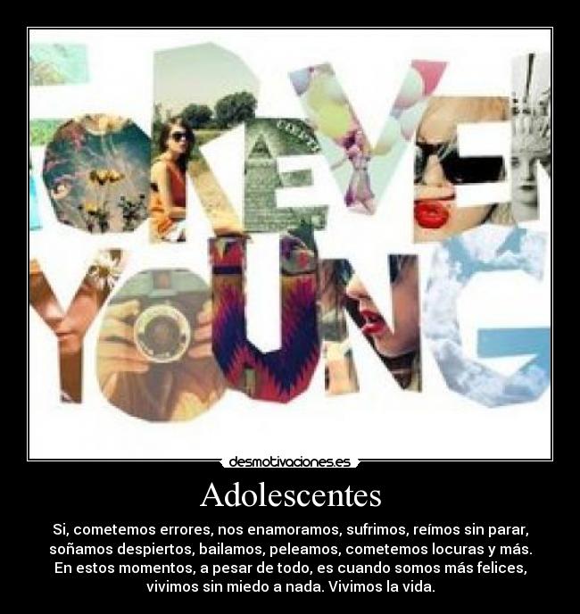 Adolescentes - Si, cometemos errores, nos enamoramos, sufrimos, reímos sin parar,
soñamos despiertos, bailamos, peleamos, cometemos locuras y más.
En estos momentos, a pesar de todo, es cuando somos más felices,
vivimos sin miedo a nada. Vivimos la vida.