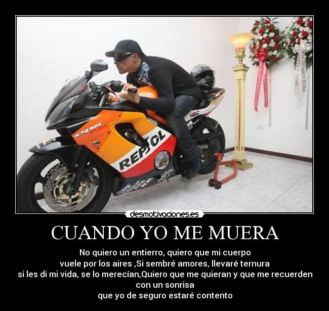 CUANDO YO ME MUERA - No quiero un entierro, quiero que mi cuerpo
vuele por los aires ,Si sembré amores, llevaré ternura
si les di mi vida, se lo merecían,Quiero que me quieran y que me recuerden
con un sonrisa
que yo de seguro estaré contento