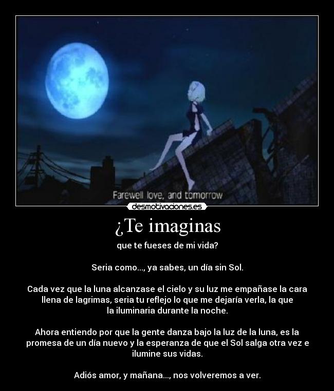 ¿Te imaginas - que te fueses de mi vida?
Seria como..., ya sabes, un día sin Sol.
Cada vez que la luna alcanzase el cielo y su luz me empañase la cara
llena de lagrimas, seria tu reflejo lo que me dejaría verla, la que
la iluminaria durante la noche.
Ahora entiendo por que la gente danza bajo la luz de la luna, es la
promesa de un día nuevo y la esperanza de que el Sol salga otra vez e
ilumine sus vidas.
Adiós amor, y mañana..., nos volveremos a ver.