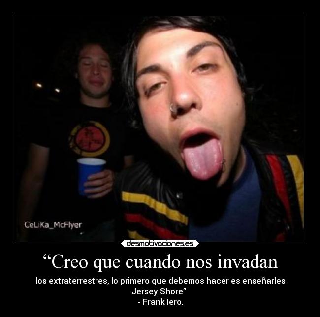 “Creo que cuando nos invadan - los extraterrestres, lo primero que debemos hacer es enseñarles Jersey Shore”
- Frank Iero.