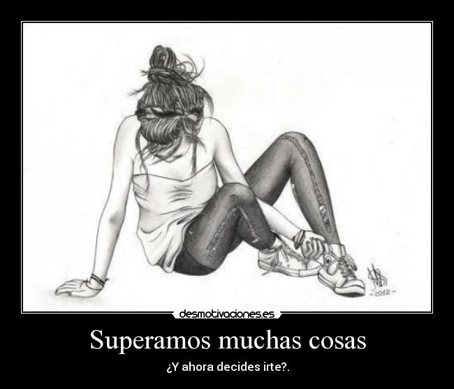 Superamos muchas cosas - ¿Y ahora decides irte?.