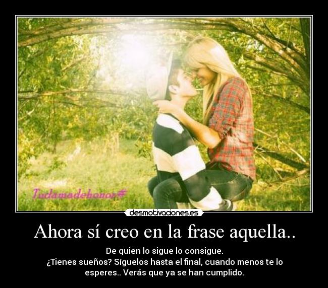 Ahora sí creo en la frase aquella.. - De quien lo sigue lo consigue.
¿Tienes sueños? Síguelos hasta el final, cuando menos te lo
esperes.. Verás que ya se han cumplido.