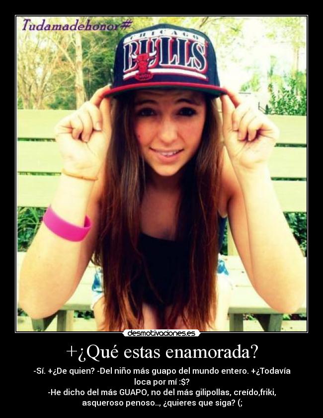 +¿Qué estas enamorada? - -Sí. +¿De quien? -Del niño más guapo del mundo entero. +¿Todavía
loca por mí :$?
-He dicho del más GUAPO, no del más gilipollas, creído,friki,
asqueroso penoso.., ¿quieres que siga? (;