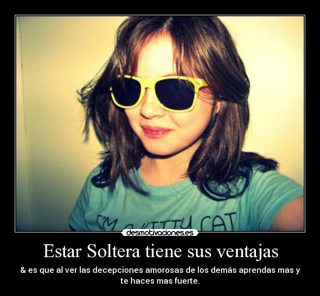 Estar Soltera tiene sus ventajas - & es que al ver las decepciones amorosas de los demás aprendas mas y
te haces mas fuerte.