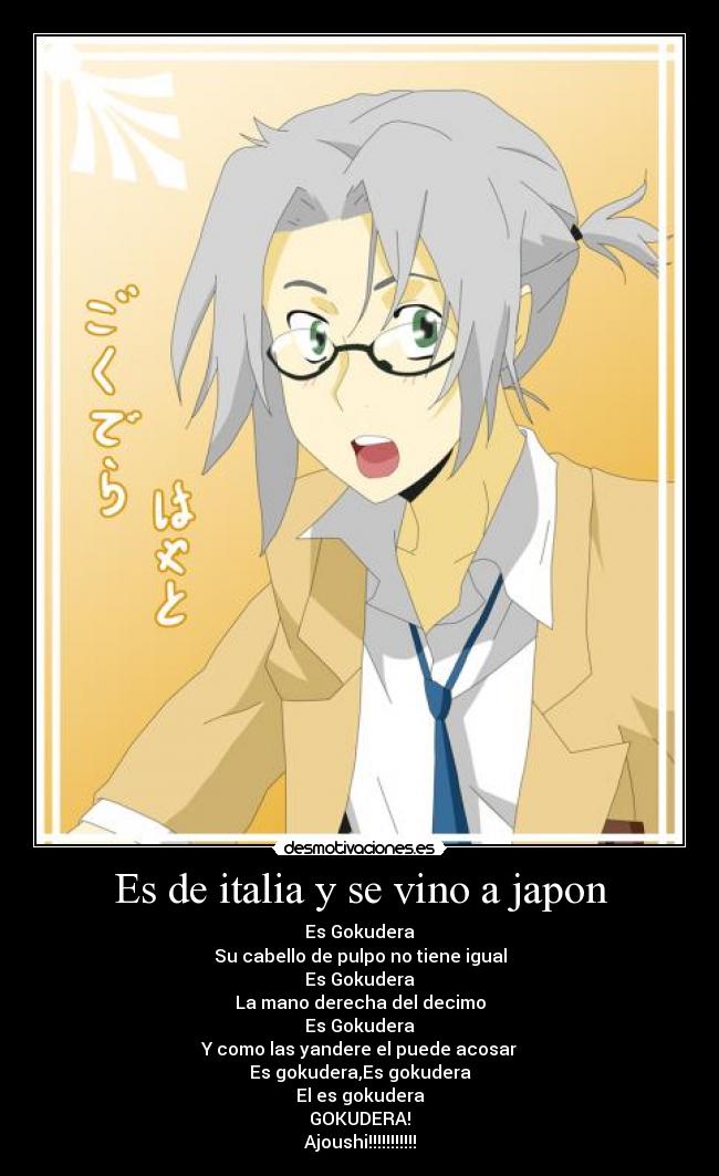 Es de italia y se vino a japon - Es Gokudera
Su cabello de pulpo no tiene igual
Es Gokudera
La mano derecha del decimo
Es Gokudera
Y como las yandere el puede acosar
Es gokudera,Es gokudera
El es gokudera
GOKUDERA!
Ajoushi!!!!!!!!!!!