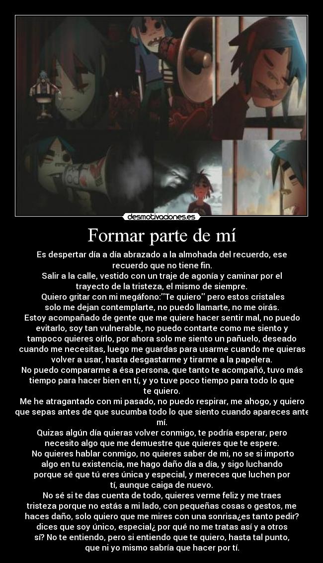 Formar parte de mí - Es despertar día a día abrazado a la almohada del recuerdo, ese
recuerdo que no tiene fin.
Salir a la calle, vestido con un traje de agonía y caminar por el
trayecto de la tristeza, el mismo de siempre.
 Quiero gritar con mi megáfono:Te quiero pero estos cristales
solo me dejan contemplarte, no puedo llamarte, no me oirás.
Estoy acompañado de gente que me quiere hacer sentir mal, no puedo
evitarlo, soy tan vulnerable, no puedo contarte como me siento y
tampoco quieres oírlo, por ahora solo me siento un pañuelo, deseado
cuando me necesitas, luego me guardas para usarme cuando me quieras
volver a usar, hasta desgastarme y tirarme a la papelera.
No puedo compararme a ésa persona, que tanto te acompañó, tuvo más
tiempo para hacer bien en tí, y yo tuve poco tiempo para todo lo que
te quiero.
Me he atragantado con mi pasado, no puedo respirar, me ahogo, y quiero
que sepas antes de que sucumba todo lo que siento cuando apareces ante
mí.
Quizas algún día quieras volver conmigo, te podría esperar, pero
necesito algo que me demuestre que quieres que te espere.
 No quieres hablar conmigo, no quieres saber de mi, no se si importo
algo en tu existencia, me hago daño día a día, y sigo luchando
porque sé que tú eres única y especial, y mereces que luchen por
tí, aunque caiga de nuevo.
No sé si te das cuenta de todo, quieres verme feliz y me traes
tristeza porque no estás a mi lado, con pequeñas cosas o gestos, me
haces daño, solo quiero que me mires con una sonrisa¿es tanto pedir?
dices que soy único, especial¿ por qué no me tratas así y a otros
sí? No te entiendo, pero si entiendo que te quiero, hasta tal punto,
que ni yo mismo sabría que hacer por tí.