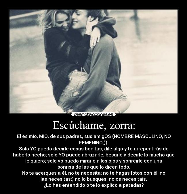 Escúchame, zorra: - Él es mío, MÍO, de sus padres, sus amigOS (NOMBRE MASCULINO, NO
FEMENINO;)).
Solo YO puedo decirle cosas bonitas, dile algo y te arrepentirás de
haberlo hecho; solo YO puedo abrazarle, besarle y decirle lo mucho que
le quiero; solo yo puedo mirarle a los ojos y sonreirle con una
sonrisa de las que lo dicen todo.
No te acerques a él, no te necesita; no te hagas fotos con él, no
las necesitas;) no lo busques, no os necesitais.
¿Lo has entendido o te lo explico a patadas?